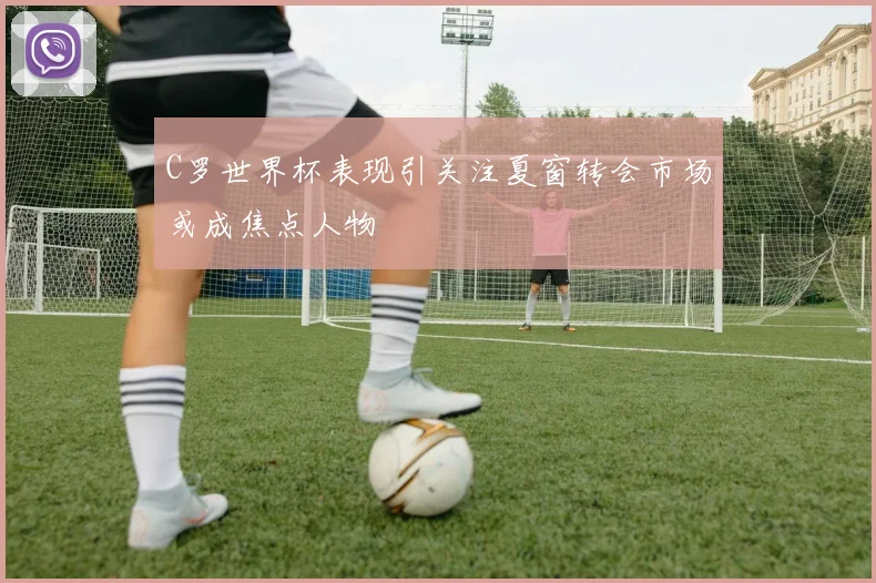 C罗世界杯表现引关注夏窗转会市场或成焦点人物