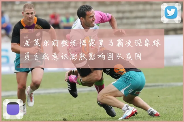 居莱尔前教练揭露皇马霸凌现象球员自我意识膨胀影响团队氛围