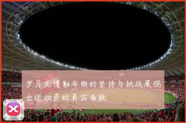 岁月无情勒布朗的坚持与挑战展现出运动员的真实面貌