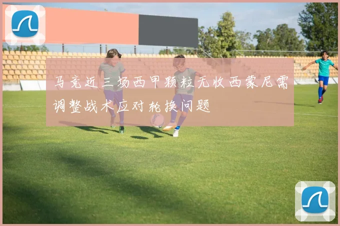 马竞近三场西甲颗粒无收西蒙尼需调整战术应对轮换问题