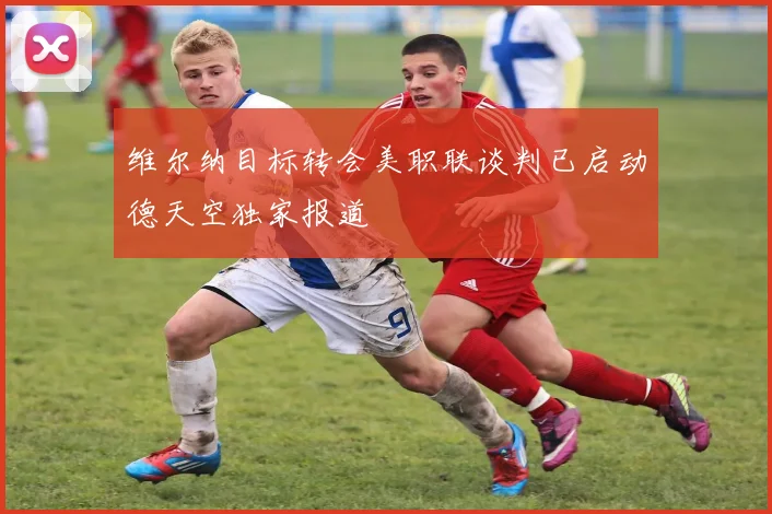 维尔纳目标转会美职联谈判已启动德天空独家报道