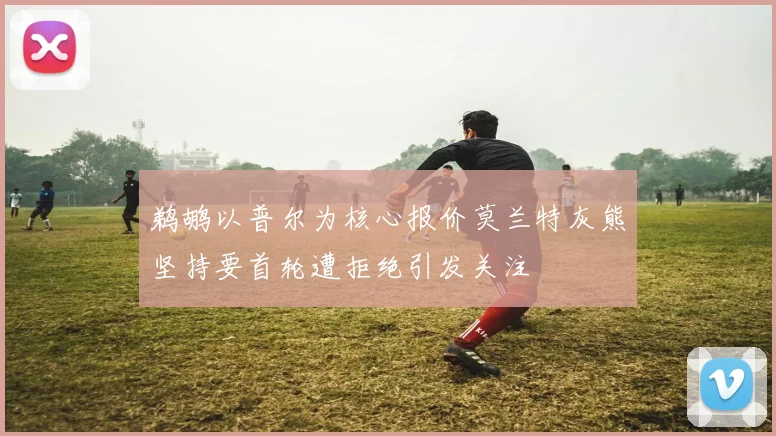 鹈鹕以普尔为核心报价莫兰特灰熊坚持要首轮遭拒绝引发关注