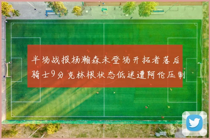 半场战报杨瀚森未登场开拓者落后骑士9分克林根状态低迷遭阿伦压制