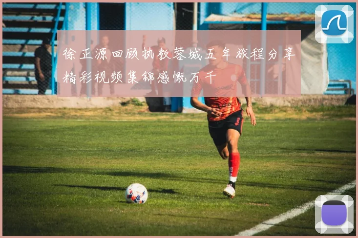 徐正源回顾执教蓉城五年旅程分享精彩视频集锦感慨万千