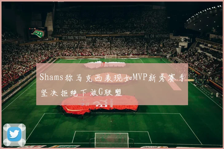 Shams称马克西表现如MVP新秀赛季坚决拒绝下放G联盟