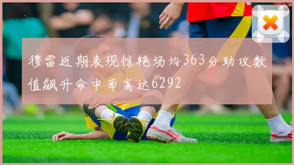 穆雷近期表现惊艳场均363分助攻数值飙升命中率高达6292