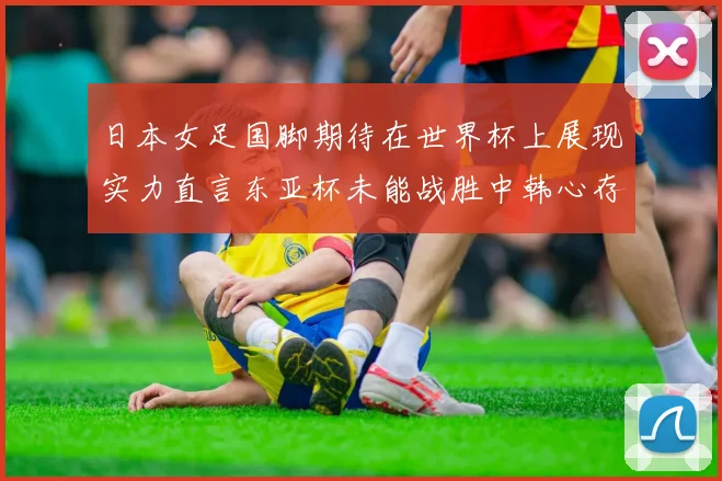 日本女足国脚期待在世界杯上展现实力直言东亚杯未能战胜中韩心存不甘