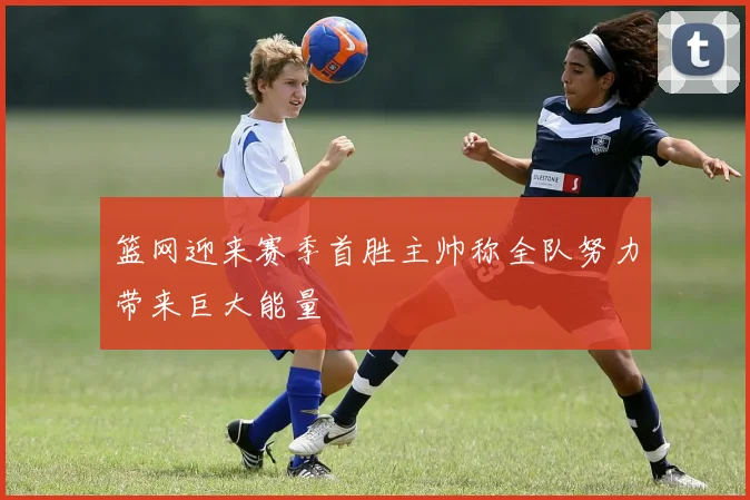 篮网迎来赛季首胜主帅称全队努力带来巨大能量