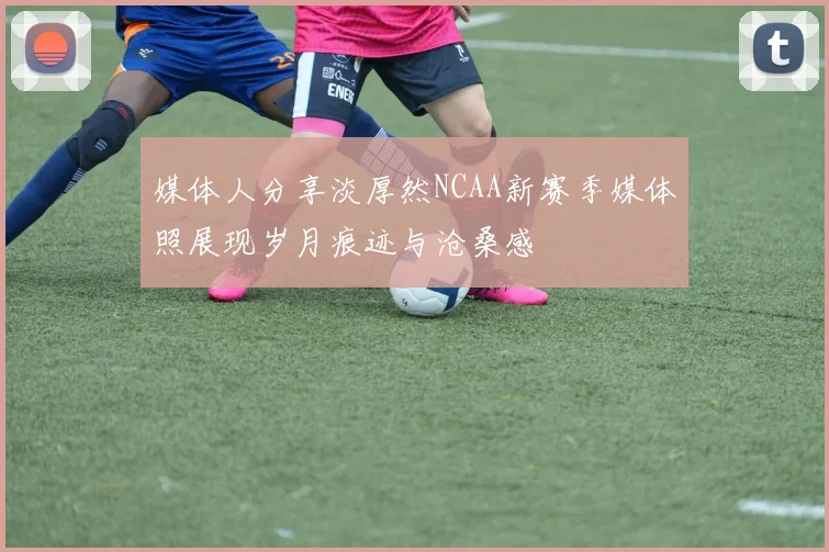 媒体人分享淡厚然NCAA新赛季媒体照展现岁月痕迹与沧桑感
