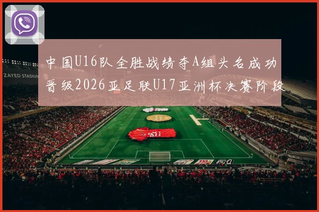 中国U16队全胜战绩夺A组头名成功晋级2026亚足联U17亚洲杯决赛阶段