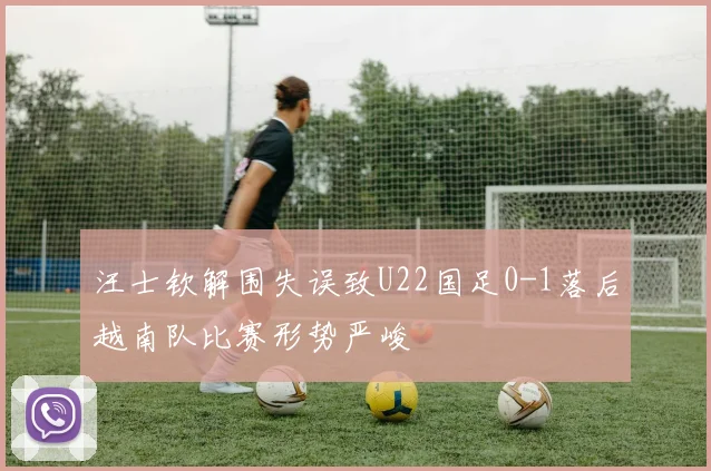 汪士钦解围失误致U22国足0-1落后越南队比赛形势严峻