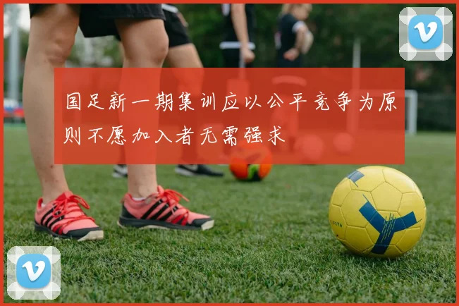 国足新一期集训应以公平竞争为原则不愿加入者无需强求