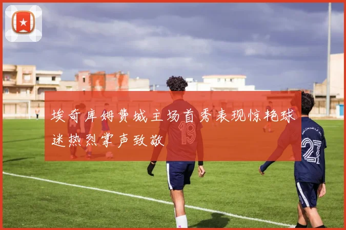 埃奇库姆费城主场首秀表现惊艳球迷热烈掌声致敬