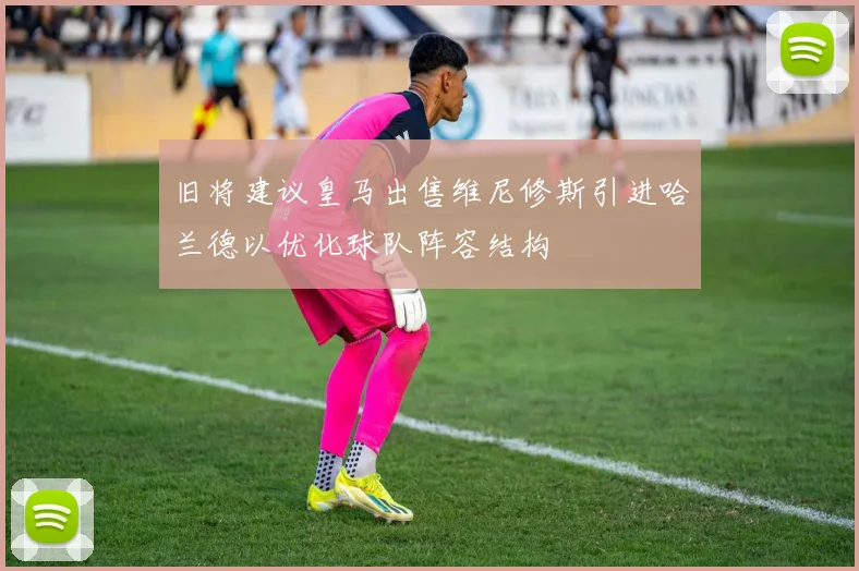 旧将建议皇马出售维尼修斯引进哈兰德以优化球队阵容结构