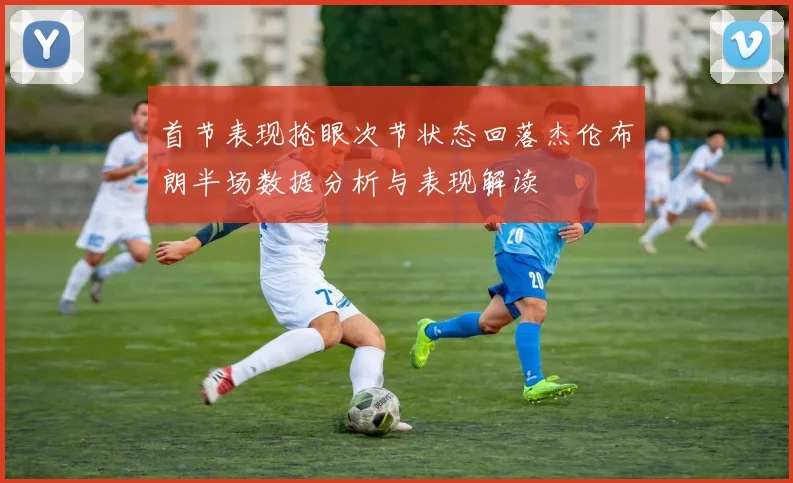 首节表现抢眼次节状态回落杰伦布朗半场数据分析与表现解读