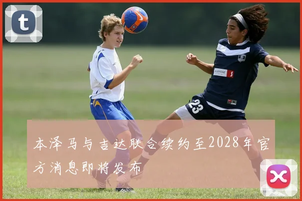 本泽马与吉达联合续约至2028年官方消息即将发布