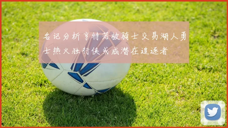 名记分析亨特若被骑士交易湖人勇士热火独行侠或成潜在追逐者