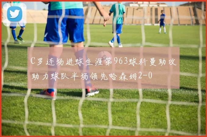 C罗连场进球生涯第963球科曼助攻助力球队半场领先哈森姆2-0