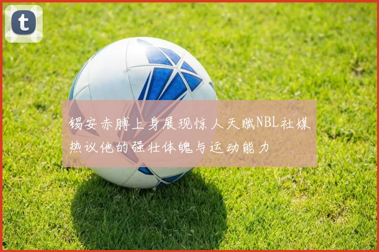 锡安赤膊上身展现惊人天赋NBL社媒热议他的强壮体魄与运动能力