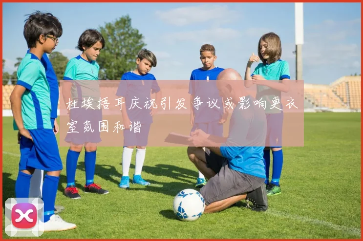 杜埃捂耳庆祝引发争议或影响更衣室氛围和谐