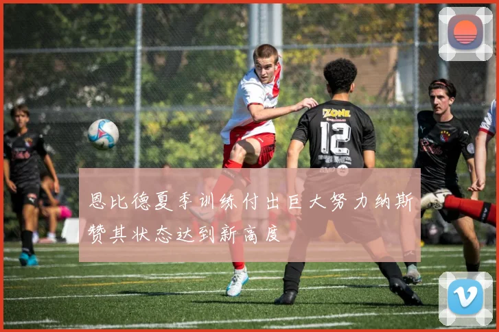 恩比德夏季训练付出巨大努力纳斯赞其状态达到新高度