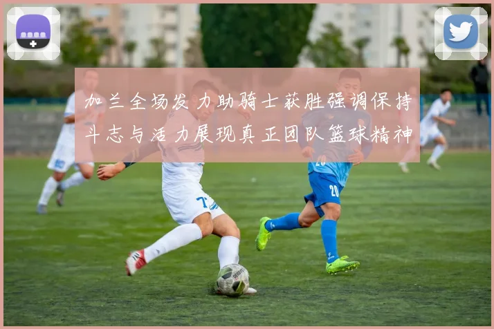 加兰全场发力助骑士获胜强调保持斗志与活力展现真正团队篮球精神