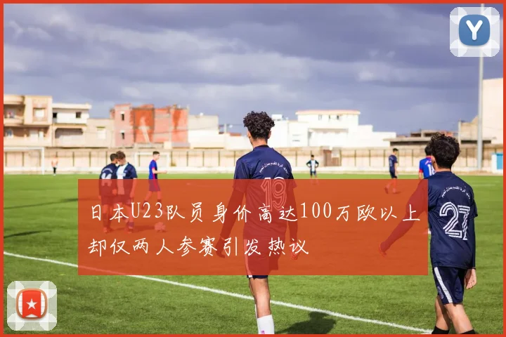 日本U23队员身价高达100万欧以上却仅两人参赛引发热议