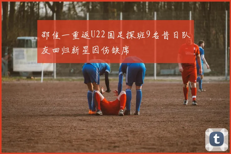 邵佳一重返U22国足探班9名昔日队友回归新星因伤缺席