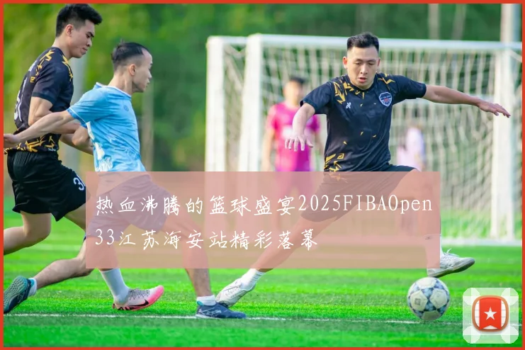 热血沸腾的篮球盛宴2025FIBAOpen33江苏海安站精彩落幕