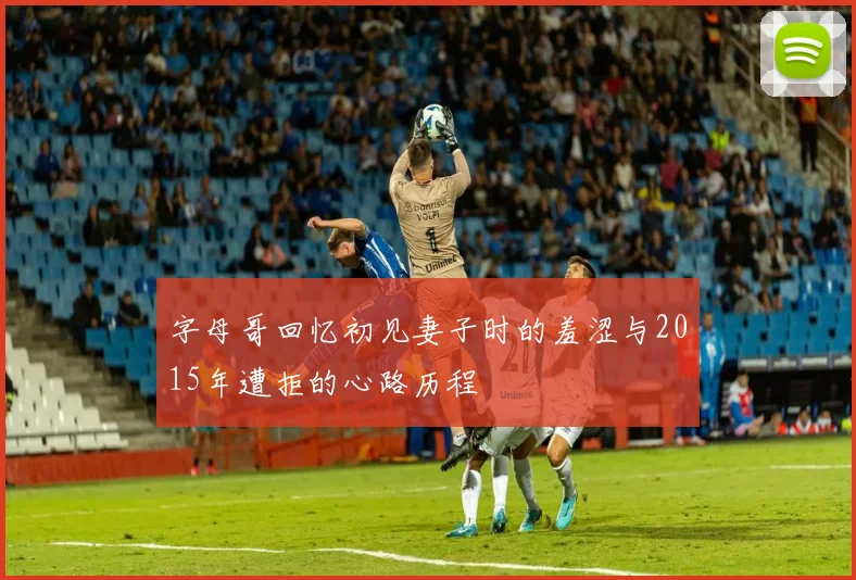 字母哥回忆初见妻子时的羞涩与2015年遭拒的心路历程