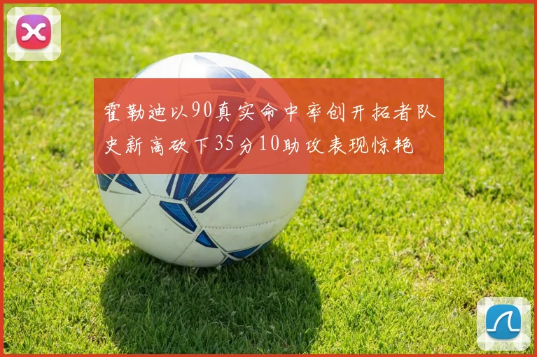 霍勒迪以90真实命中率创开拓者队史新高砍下35分10助攻表现惊艳