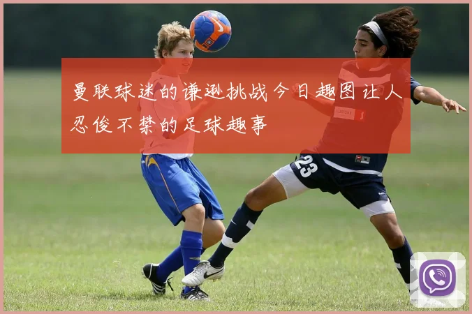 曼联球迷的谦逊挑战今日趣图让人忍俊不禁的足球趣事