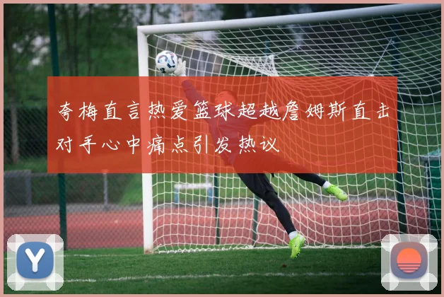 夸梅直言热爱篮球超越詹姆斯直击对手心中痛点引发热议