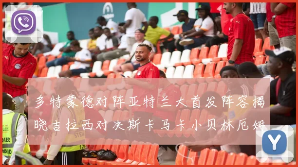 多特蒙德对阵亚特兰大首发阵容揭晓吉拉西对决斯卡马卡小贝林厄姆出战