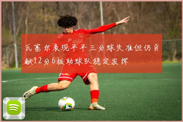 瓦塞尔表现平平三分球失准但仍贡献12分6板助球队稳定发挥