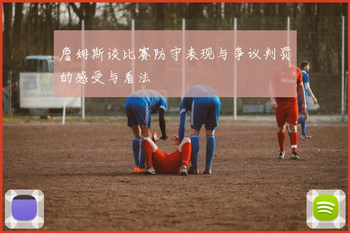 詹姆斯谈比赛防守表现与争议判罚的感受与看法