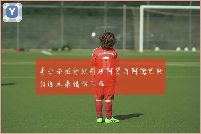 勇士老板计划引进阿贾与阿德巴约打造未来情侣门面