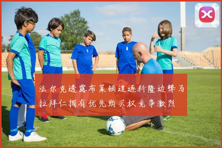 法尔克透露布莱顿追逐科隆边锋马拉拜仁拥有优先购买权竞争激烈